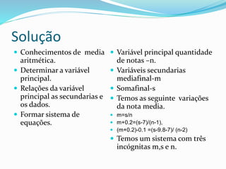 Solução
 Conhecimentos de media
aritmética.
 Determinar a variável
principal.
 Relações da variável
principal as secundarias e
os dados.
 Formar sistema de
equações.
 Variável principal quantidade
de notas –n.
 Variáveis secundarias
mediafinal-m
 Somafinal-s
 Temos as seguinte variações
da nota media.
 m=s/n
 m+0.2=(s-7)/(n-1),
 (m+0.2)-0.1 =(s-9.8-7)/ (n-2)
 Temos um sistema com três
incógnitas m,s e n.
 