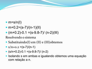  m=s/n(I)
 m+0.2=(s-7)/(n-1)(II)
 (m+0.2)-0.1 =(s-9.8-7)/ (n-2)(III)
Resolvendo o sistema
 Substituindo(I) em (II) e (III)obtemos
 s/n+0.2 =(s-7)/(n-1)
 (s/n+0.2)-0.1 =(s-9.8-7)/ (n-2)
 Isolando s em ambas e igualando obtemos uma equação
com relação a n.
 