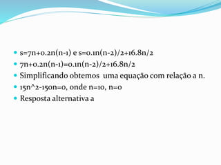  s=7n+0.2n(n-1) e s=0.1n(n-2)/2+16.8n/2
 7n+0.2n(n-1)=0.1n(n-2)/2+16.8n/2
 Simplificando obtemos uma equação com relação a n.
 15n^2-150n=0, onde n=10, n=0
 Resposta alternativa a
 