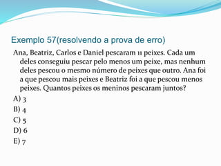 Exemplo 57(resolvendo a prova de erro)
Ana, Beatriz, Carlos e Daniel pescaram 11 peixes. Cada um
deles conseguiu pescar pelo menos um peixe, mas nenhum
deles pescou o mesmo número de peixes que outro. Ana foi
a que pescou mais peixes e Beatriz foi a que pescou menos
peixes. Quantos peixes os meninos pescaram juntos?
A) 3
B) 4
C) 5
D) 6
E) 7
 