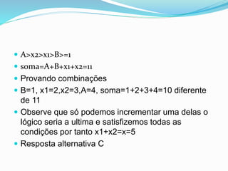  A>x2>x1>B>=1
 soma=A+B+x1+x2=11
 Provando combinações
 B=1, x1=2,x2=3,A=4, soma=1+2+3+4=10 diferente
de 11
 Observe que só podemos incrementar uma delas o
lógico seria a ultima e satisfizemos todas as
condições por tanto x1+x2=x=5
 Resposta alternativa C
 