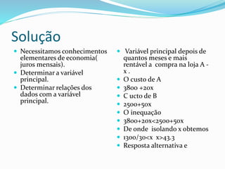 Solução
 Necessitamos conhecimentos
elementares de economia(
juros mensais).
 Determinar a variável
principal.
 Determinar relações dos
dados com a variável
principal.
 Variável principal depois de
quantos meses e mais
rentável a compra na loja A -
x .
 O custo de A
 3800 +20x
 C ucto de B
 2500+50x
 O inequação
 3800+20x<2500+50x
 De onde isolando x obtemos
 1300/30<x x>43.3
 Resposta alternativa e
 