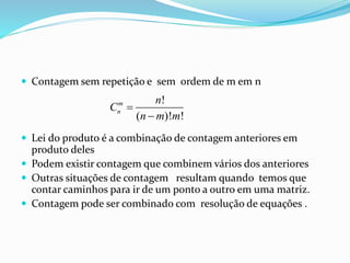  Contagem sem repetição e sem ordem de m em n
 Lei do produto é a combinação de contagem anteriores em
produto deles
 Podem existir contagem que combinem vários dos anteriores
 Outras situações de contagem resultam quando temos que
contar caminhos para ir de um ponto a outro em uma matriz.
 Contagem pode ser combinado com resolução de equações .
!
( )! !
m
n
n
C
n m m


 