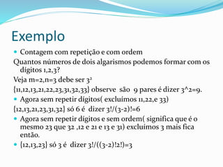 Exemplo
 Contagem com repetição e com ordem
Quantos números de dois algarismos podemos formar com os
dígitos 1,2,3?
Veja m=2,n=3 debe ser 32
{11,12,13,21,22,23,31,32,33} observe são 9 pares é dizer 3^2=9.
 Agora sem repetir dígitos( excluímos 11,22,e 33)
{12,13,21,23,31,32} só 6 é dizer 3!/(3-2)!=6
 Agora sem repetir dígitos e sem ordem( significa que é o
mesmo 23 que 32 ,12 e 21 e 13 e 31) excluímos 3 mais fica
então.
 {12,13,23} só 3 é dizer 3!/((3-2)!2!)=3
 