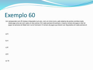 Exemplo 60
Um campeonato com 25 clubes é disputado num ano, com um único turno, pelo sistema de pontos corridos (cada
clube joga uma vez com cada um dos outros). Em cada semana há sempre o mesmo número de jogos e não há
jogos na semana do Natal nem na do Carnaval. O número de jogos que devem ser disputados em cada semana é:
a) 5
b) 4
c) 8
d) 6
e) 10
 
