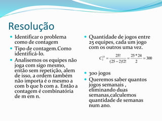 Resolução
 Identificar o problema
como de contagem
 Tipo de contagem.Como
identificá-lo.
 Analisemos os equipes não
joga com sigo mesmo,
então sem repetição, alem
de isso, a ordem também
não importa é o mesmo a
com b que b com a. Então a
contagem é combinatória
de m em n.
 Quantidade de jogos entre
25 equipes, cada um jogo
com os outros uma vez.
 300 jogos
 Queremos saber quantos
jogos semanais ,
eliminando duas
semanas,calculemos
quantidade de semanas
num ano.
300
2
24*25
!2)!225(
!2525
2 

C
 