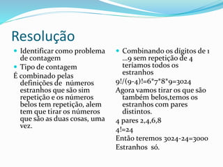 Resolução
 Identificar como problema
de contagem
 Tipo de contagem
É combinado pelas
definições de números
estranhos que são sim
repetição e os números
belos tem repetição, alem
tem que tirar os números
que são as duas cosas, uma
vez.
 Combinando os dígitos de 1
…9 sem repetição de 4
teríamos todos os
estranhos
9!/(9-4)!=6*7*8*9=3024
Agora vamos tirar os que são
também belos,temos os
estranhos com pares
distintos.
4 pares 2,4,6,8
4!=24
Então teremos 3024-24=3000
Estranhos só.
 