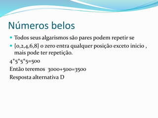 Números belos
 Todos seus algarismos são pares podem repetir se
 {0,2,4,6,8} o zero entra qualquer posição exceto inicio ,
mais pode ter repetição.
4*5*5*5=500
Então teremos 3000+500=3500
Resposta alternativa D
 