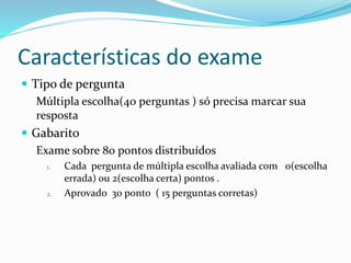 Características do exame
 Tipo de pergunta
Múltipla escolha(40 perguntas ) só precisa marcar sua
resposta
 Gabarito
Exame sobre 80 pontos distribuídos
1. Cada pergunta de múltipla escolha avaliada com 0(escolha
errada) ou 2(escolha certa) pontos .
2. Aprovado 30 ponto ( 15 perguntas corretas)
 