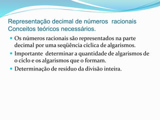 Representação decimal de números racionais
Conceitos teóricos necessários.
 Os números racionais são representados na parte
decimal por uma seqüência cíclica de algarismos.
 Importante determinar a quantidade de algarismos de
o ciclo e os algarismos que o formam.
 Determinação de resíduo da divisão inteira.
 