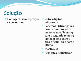 Solução
 Contagem sem repetição
e com ordem
 Só três dígitos
interessam
 Podemos utilizar para o
primer número todos
menos o zero. Temos 9
para o segundo temos 9
também pois entra o
zero e ficam só 8 para o
ultimo.
 9*9*8=648
 Resposta alternativa A
 