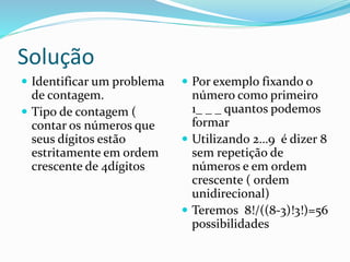 Solução
 Identificar um problema
de contagem.
 Tipo de contagem (
contar os números que
seus dígitos estão
estritamente em ordem
crescente de 4dígitos
 Por exemplo fixando o
número como primeiro
1_ _ _ quantos podemos
formar
 Utilizando 2…9 é dizer 8
sem repetição de
números e em ordem
crescente ( ordem
unidirecional)
 Teremos 8!/((8-3)!3!)=56
possibilidades
 