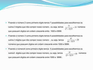  Fixando o número 2 como primeiro dígito temos 7 possibilidades para escolhermos os
outros 3 dígitos que irão compor nosso número , ou seja, temos números
que possuem dígitos em ordem crescente entre 1000 e 9999
 Fixando o número 3 como primeiro dígito temos 6 possibilidades para escolhermos os
outros 3 dígitos que irão compor nosso número , ou seja, temos
números que possuem dígitos em ordem crescente entre 1000 e 9999 .
 Fixando o número4 como primeiro dígito temos 5 possibilidades para escolhermos os
outros3 dígitos que irão compor nosso número, ou seja, temos números
que possuem dígitos em ordem crescente entre 1000 e 9999 .
7!
35
(7 3)!3!


6!
20
(6 3)!3!


5!
10
(5 3)!3!


 