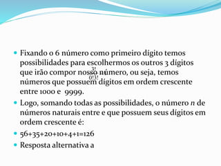  Fixando o 6 número como primeiro dígito temos
possibilidades para escolhermos os outros 3 dígitos
que irão compor nosso número, ou seja, temos
números que possuem dígitos em ordem crescente
entre 1000 e 9999.
 Logo, somando todas as possibilidades, o número n de
números naturais entre e que possuem seus dígitos em
ordem crescente é:
 56+35+20+10+4+1=126
 Resposta alternativa a
3!
1
0!3!

 