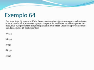 Exemplo 64
Em uma festa há 13 casais. Cada homem cumprimenta com um aperto de mão os
outros convidados, exceto sua própria esposa. As mulheres recebem apertos de
mão, mas não procuram ninguém para cumprimentar. Quantos apertos de mão
são dados pelos 26 participantes?
a) 234
b) 235
c)236
d) 237
e)238
 