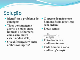 Solução
 Identificar o problema de
contagem
 Tipos de contagem (
aperto de mãos entre
homens e de homens
com as mulheres
excetuando a dele)
 Que diferença tem entre
ambos contagens?
 O aperto de mão entre
homens é sem repetição
sem ordem.
 Então temos
 Entre homens e
mulheres temos
 Cada homem a cada
mulher 13*12=156
13!
78
(13 2)!2!


 