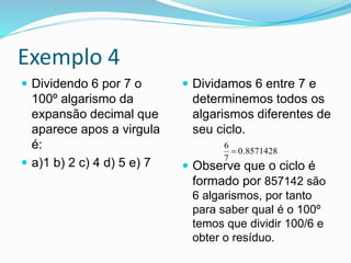 Exemplo 4
 Dividendo 6 por 7 o
100º algarismo da
expansão decimal que
aparece apos a virgula
é:
 a)1 b) 2 c) 4 d) 5 e) 7
 Dividamos 6 entre 7 e
determinemos todos os
algarismos diferentes de
seu ciclo.
 Observe que o ciclo é
formado por 857142 são
6 algarismos, por tanto
para saber qual é o 100º
temos que dividir 100/6 e
obter o resíduo.
0.8571428
7
6

 