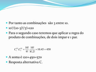  Por tanto as combinações são 3 entre 10.
 10!/(10-3)!/3!=120
 Para o segundo caso teremos que aplicar a regra do
produto de combinações, de dois impar e 1 par.
 A soma é 120+450=570
 Resposta alternativa C.
10 10
1 2
10! 10!
. . 10.45 450
9! 8!.2!
C C   
 