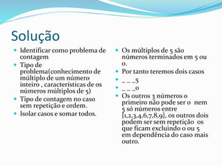 Solução
 Identificar como problema de
contagem
 Tipo de
problema(conhecimento de
múltiplo de um número
inteiro , características de os
números múltiplos de 5)
 Tipo de contagem no caso
sem repetição e ordem.
 Isolar casos e somar todos.
 Os múltiplos de 5 são
números terminados em 5 ou
0.
 Por tanto teremos dois casos
 _ _ _5
 _ _ _0
 Os outros 3 números o
primeiro não pode ser 0 nem
5 só números entre
{1,2,3,4,6,7,8,9}, os outros dois
podem ser sem repetição os
que ficam excluindo o 0u 5
em dependência do caso mais
outro.
 