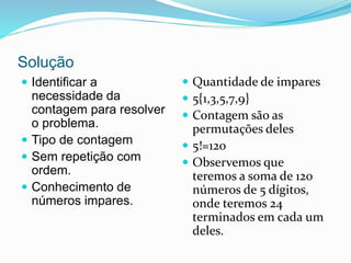 Solução
 Identificar a
necessidade da
contagem para resolver
o problema.
 Tipo de contagem
 Sem repetição com
ordem.
 Conhecimento de
números impares.
 Quantidade de impares
 5{1,3,5,7,9}
 Contagem são as
permutações deles
 5!=120
 Observemos que
teremos a soma de 120
números de 5 dígitos,
onde teremos 24
terminados em cada um
deles.
 