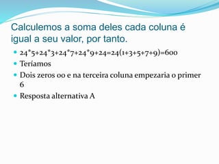 Calculemos a soma deles cada coluna é
igual a seu valor, por tanto.
 24*5+24*3+24*7+24*9+24=24(1+3+5+7+9)=600
 Teríamos
 Dois zeros 00 e na terceira coluna empezaria o primer
6
 Resposta alternativa A
 