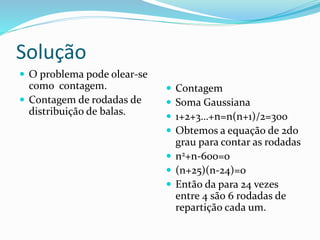 Solução
 O problema pode olear-se
como contagem.
 Contagem de rodadas de
distribuição de balas.
 Contagem
 Soma Gaussiana
 1+2+3…+n=n(n+1)/2=300
 Obtemos a equação de 2do
grau para contar as rodadas
 n2+n-600=0
 (n+25)(n-24)=0
 Então da para 24 vezes
entre 4 são 6 rodadas de
repartição cada um.
 