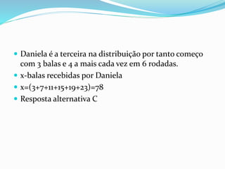  Daniela é a terceira na distribuição por tanto começo
com 3 balas e 4 a mais cada vez em 6 rodadas.
 x-balas recebidas por Daniela
 x=(3+7+11+15+19+23)=78
 Resposta alternativa C
 