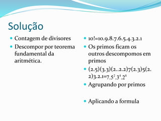 Solução
 Contagem de divisores
 Descompor por teorema
fundamental da
aritmética.
 10!=10.9.8.7.6.5.4.3.2.1
 Os primos ficam os
outros descompomos em
primos
 (2.5)(3.3)(2..2.2)7(2.3)5(2.
2)3.2.1=
 Agrupando por primos
 Aplicando a formula
2 4 8
7.5 .3 .2
 