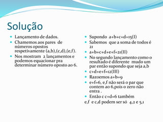 Solução
 Lançamento de dados.
 Chamemos aos pares de
números opostos
respetivamente (a,b),(c,d),(e,f).
 Nos mostram 2 lançamentos e
podemos equacionar pra
determinar número oposto ao 6.
 Supondo a+b+c+d=15(I)
 Sabemos que a soma de todos é
21
 a+b+c+d+e+f=21(II)
 No segundo lançamento como o
resultado é diferente mudo um
par então supondo que seja a,b
 c+d+e+f=12(III)
 Razoemos a+b=9
 e+f=6, e,f não será o par que
contem ao 6,pois o zero não
entra .
 Então c c+d=6 também
e,f e c,d podem ser só 4,2 e 5,1
 