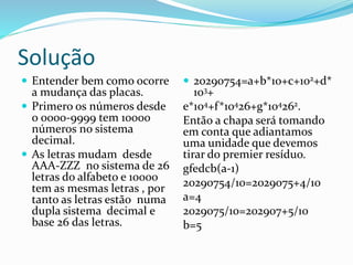 Solução
 Entender bem como ocorre
a mudança das placas.
 Primero os números desde
o 0000-9999 tem 10000
números no sistema
decimal.
 As letras mudam desde
AAA-ZZZ no sistema de 26
letras do alfabeto e 10000
tem as mesmas letras , por
tanto as letras estão numa
dupla sistema decimal e
base 26 das letras.
 20290754=a+b*10+c+102+d*
103+
e*104+f*10426+g*104262.
Então a chapa será tomando
em conta que adiantamos
uma unidade que devemos
tirar do premier resíduo.
gfedcb(a-1)
20290754/10=2029075+4/10
a=4
2029075/10=202907+5/10
b=5
 