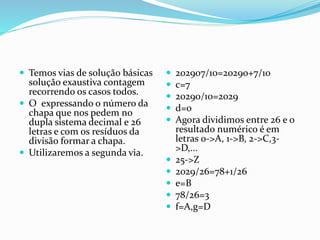  Temos vias de solução básicas
solução exaustiva contagem
recorrendo os casos todos.
 O expressando o número da
chapa que nos pedem no
dupla sistema decimal e 26
letras e com os resíduos da
divisão formar a chapa.
 Utilizaremos a segunda via.
 202907/10=20290+7/10
 c=7
 20290/10=2029
 d=0
 Agora dividimos entre 26 e o
resultado numérico é em
letras 0->A, 1->B, 2->C,3-
>D,...
 25->Z
 2029/26=78+1/26
 e=B
 78/26=3
 f=A,g=D
 