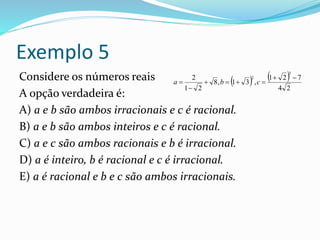 Exemplo 5
Considere os números reais
A opção verdadeira é:
A) a e b são ambos irracionais e c é racional.
B) a e b são ambos inteiros e c é racional.
C) a e c são ambos racionais e b é irracional.
D) a é inteiro, b é racional e c é irracional.
E) a é racional e b e c são ambos irracionais.
   
24
721
,31,8
21
2
3
2 


 cba
 
