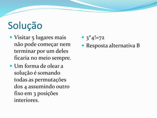 Solução
 Visitar 5 lugares mais
não pode começar nem
terminar por um deles
ficaria no meio sempre.
 Um forma de olear a
solução é somando
todas as permutações
dos 4 assumindo outro
fixo em 3 posições
interiores.
 3*4!=72
 Resposta alternativa B
 