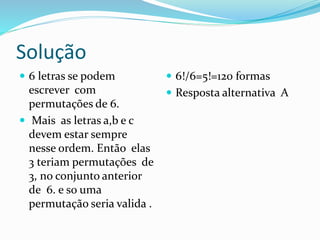 Solução
 6 letras se podem
escrever com
permutações de 6.
 Mais as letras a,b e c
devem estar sempre
nesse ordem. Então elas
3 teriam permutações de
3, no conjunto anterior
de 6. e so uma
permutação seria valida .
 6!/6=5!=120 formas
 Resposta alternativa A
 