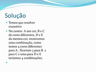 Solução
 Temos que resolver
exaustivo
 No centro A um cor, B e C
de cores diferentes, D e E
da mesma cor, mostramos
uma combinação, como
temos 4 cores diferentes
para A , ficariam 3 para B. 2
para C e uma para D e E
teríamos 4 combinações.

 