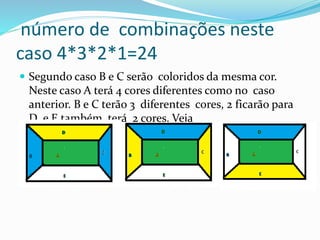 número de combinações neste
caso 4*3*2*1=24
 Segundo caso B e C serão coloridos da mesma cor.
Neste caso A terá 4 cores diferentes como no caso
anterior. B e C terão 3 diferentes cores, 2 ficarão para
D e E também terá 2 cores. Veja
 