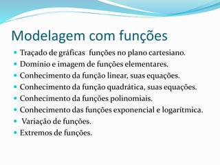 Modelagem com funções
 Traçado de gráficas funções no plano cartesiano.
 Domínio e imagem de funções elementares.
 Conhecimento da função linear, suas equações.
 Conhecimento da função quadrática, suas equações.
 Conhecimento da funções polinomiais.
 Conhecimento das funções exponencial e logarítmica.
 Variação de funções.
 Extremos de funções.
 