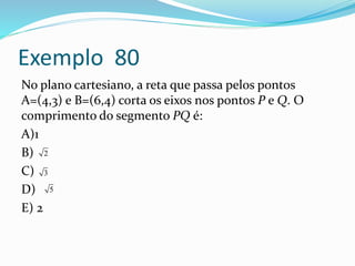 Exemplo 80
No plano cartesiano, a reta que passa pelos pontos
A=(4,3) e B=(6,4) corta os eixos nos pontos P e Q. O
comprimento do segmento PQ é:
A)1
B)
C)
D)
E) 2
2
3
5
 