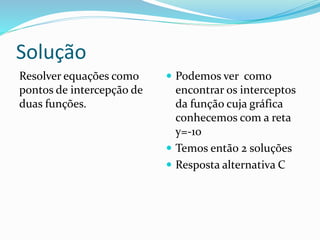 Solução
Resolver equações como
pontos de intercepção de
duas funções.
 Podemos ver como
encontrar os interceptos
da função cuja gráfica
conhecemos com a reta
y=-10
 Temos então 2 soluções
 Resposta alternativa C
 