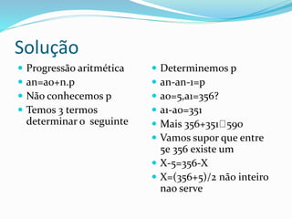Solução
 Progressão aritmética
 an=ao+n.p
 Não conhecemos p
 Temos 3 termos
determinar o seguinte
 Determinemos p
 an-an-1=p
 ao=5,a1=356?
 a1-a0=351
 Mais 356+351 590
 Vamos supor que entre
5e 356 existe um
 X-5=356-X
 X=(356+5)/2 não inteiro
nao serve
 