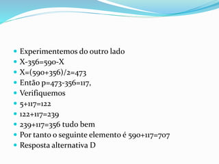  Experimentemos do outro lado
 X-356=590-X
 X=(590+356)/2=473
 Então p=473-356=117,
 Verifiquemos
 5+117=122
 122+117=239
 239+117=356 tudo bem
 Por tanto o seguinte elemento é 590+117=707
 Resposta alternativa D
 
