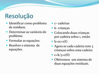 Resolução
 Identificar como problema
de resíduos.
 Determinar as variáveis do
problema
 Formular as equações.
 Resolver o sistema de
equações.
 c- cadeiras
 k- crianças
 Colocando duas crianças
por cadeira sobra 1, então
 k=2c+1(I)
 Agora se cada cadeira tem 3
crianças sobra uma cadeira
 c=k/3+1(II)
 Obtivemos um sistema de
duas equações residuais.
 
