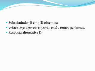  Substituindo (I) em (II) obtemos:
 c=(2c+1)/3+1,3c=2c+1+3,c=4 , então temos 9criancas.
 Resposta alternativa D
 