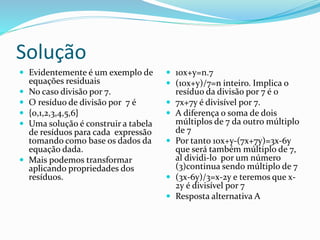 Solução
 Evidentemente é um exemplo de
equações residuais
 No caso divisão por 7.
 O resíduo de divisão por 7 é
 {0,1,2,3,4,5,6}
 Uma solução é construir a tabela
de resíduos para cada expressão
tomando como base os dados da
equação dada.
 Mais podemos transformar
aplicando propriedades dos
resíduos.
 10x+y=n.7
 (10x+y)/7=n inteiro. Implica o
resíduo da divisão por 7 é 0
 7x+7y é divisível por 7.
 A diferença o soma de dois
múltiplos de 7 da outro múltiplo
de 7
 Por tanto 10x+y-(7x+7y)=3x-6y
que será também múltiplo de 7,
al dividi-lo por um número
(3)continua sendo múltiplo de 7
 (3x-6y)/3=x-2y e teremos que x-
2y é divisível por 7
 Resposta alternativa A
 