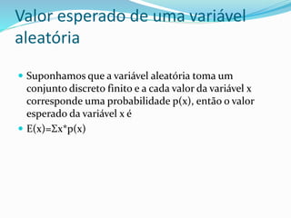 Valor esperado de uma variável
aleatória
 Suponhamos que a variável aleatória toma um
conjunto discreto finito e a cada valor da variável x
corresponde uma probabilidade p(x), então o valor
esperado da variável x é
 E(x)=Σx*p(x)
 