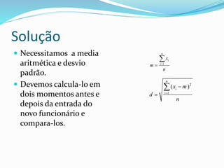Solução
 Necessitamos a media
aritmética e desvio
padrão.
 Devemos calcula-lo em
dois momentos antes e
depois da entrada do
novo funcionário e
compara-los.
1
n
i
i
x
m
n



2
1
( )
n
i
i
x m
d
n




 