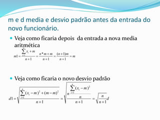 m e d media e desvio padrão antes da entrada do
novo funcionário.
 Veja como ficaria depois da entrada a nova media
aritmética
 Veja como ficaria o novo desvio padrão
1 * ( 1)
1
1 1 1
n
i
i
x m
n m m n m
m m
n n n


 
   
  

2
2 2 1
1
( )
( ) ( )
1
1 1 1
n
n i
i
i
i
x m
x m m m n
nnd d
n n n



  
  
  


 