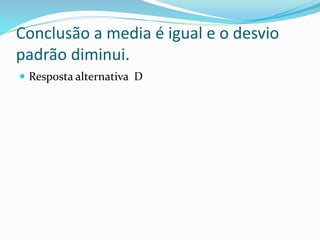Conclusão a media é igual e o desvio
padrão diminui.
 Resposta alternativa D
 