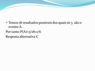  Temos 18 resultados possíveis dos quais só 3 são o
evento A.
Por tanto P(A)=3/18=1/6
Resposta alternativa C
 