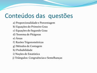Conteúdos das questões
a) Proporcionalidade e Porcentagem
b) Equações do Primeiro Grau
c) Equações do Segundo Grau
d) Teorema de Pitágoras
e) Áreas
f) Razões Trigonométricas
g) Métodos de Contagem
h) Probabilidade
i) Noções de Estatística
j) Triângulos: Congruências e Semelhanças
 